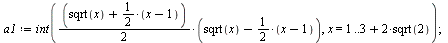 `:=`(a1, int(`*`(`*`(`+`(sqrt(x), `*`(`/`(1, 2), `+`(x, `-`(1)))), `/`(1, 2)), `*`(`+`(sqrt(x), `-`(`*`(`/`(1, 2), `+`(x, `-`(1))))))), x = 1 .. `+`(3, `*`(2, `*`(sqrt(2)))))); 1