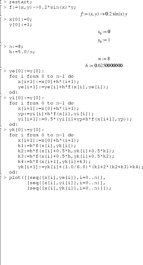restart;
f:=(x,y)->0.2*sin(x)*y;
x[0]:=0;
y[0]:=1;
n:=8;
h:=5.0/n;
ye[0]:=y[0]:
for i from 0 to n-1 do
   x[i+1]:=x[0]+h*(i+1);
   ye[i+1]:=ye[i]+h*f(x[i],ye[i]);
od:
yi[0]:=y[0]:
for i from 0 to n-1 do
   x[i+1]:=x[0]+h*(i+1);
   yp:=yi[i]+h*f(x[i],yi[i]);
   yi[i+1]:=0.5*(yi[i]+yp+h*f(x[i+1],yp));
od:
yk[0]:=y[0]:
for i from 0 to n-1 do
   x[i+1]:=x[0]+h*(i+1);
   k1:=h*f(x[i],yk[i]);
   k2:=h*f(x[i]+0.5*h,yk[i]+0.5*k1);
   k3:=h*f(x[i]+0.5*h,yk[i]+0.5*k2);
   k4:=h*f(x[i+1],yk[i]+k3);
   yk[i+1]:=yk[i]+(1.0/6.0)*(k1+2*(k2+k3)+k4);
od: