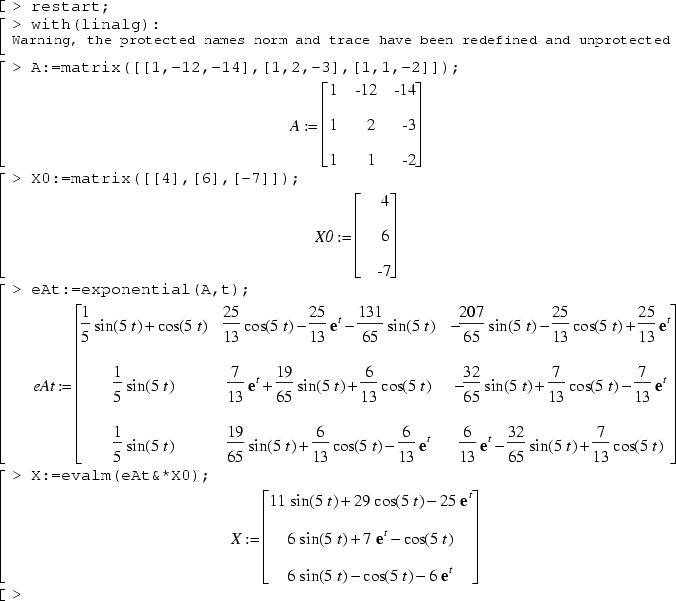 restart;
with(linalg):
A:=matrix([[1,-12,-14],[1,2,-3],[1,1,-2]]);
X0:=matrix([[4],[6],[-7]]);
eAt:=exponential(A,t);
X:=evalm(eAt&*X0);
