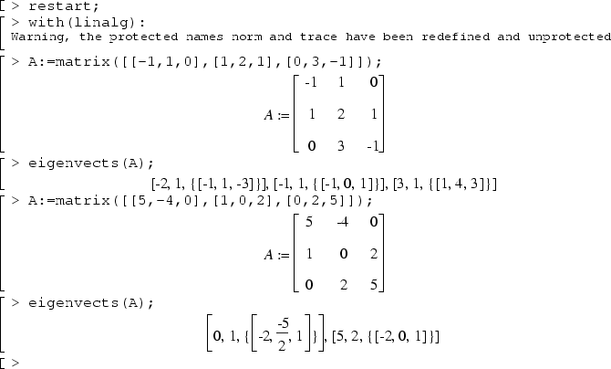 restart;
with(linalg):
A:=matrix([[-1,1,0],[1,2,1],[0,3,-1]]);
eigenvects(A);
A:=matrix([[5,-4,0],[1,0,2],[0,2,5]]);
eigenvects(A);