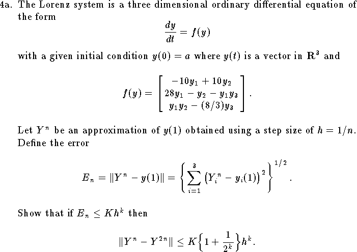 
\hangindent\parindent
\item{4a.}
The Lorenz system is a three dimensional ordinary differential
equation of the form
$$
    {dy\over dt}=f(y)
$$
with a given initial condition $y(0)=a$
where $y(t)$ is a vector in ${\bf R}^3$ and
$$
    f(y)=\left[
    \matrix{-10 y_1+10 y_2\cr
        28 y_1-y_2-y_1 y_3\cr
        y_1 y_2-(8/3) y_3\cr}
        \right].
$$
Let $Y^n$ be an approximation of $y(1)$ obtained
using a step size of $h=1/n$.
Define the error
$$E_n=\|Y^n-y(1)\|=\left\{\sum_{i=1}^3
        \big(Y^n_i-y_i(1)\big)^2
    \right\}^{1/2}.
$$
Show that if $E_n\le K h^k$ then
$$
    \|Y^n-Y^{2n}\|\le K \Big\{1+{1\over 2^k}\Big\} h^k.
$$
