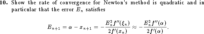 
\qn Show the rate of convergence for Newton's method
    is quadratic and in particular that the error $E_n$ satisfies
    $$
        E_{n+1}=\alpha-x_{n+1}=
            -{E_n^2 f''(\xi_n)\over 2 f'(x_n)}
        \approx
            -{E_n^2 f''(\alpha)\over 2 f'(\alpha)}.
    $$
