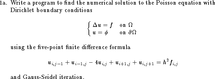 
\hangindent\parindent
\item{1a.}  Write a program to find
the numerical solution to
the Poisson equation with Dirichlet
boundary conditions
$$ \cases{ \Delta u=f&on $\Omega$\cr
	u=\phi& on $\partial\Omega$ } $$
using the five-point finite difference formula
$$
	u_{i,j-1}+u_{i-1,j}-4u_{i,j}+u_{i+1,j}+u_{i,j+1}= h^2 f_{i,j}
$$
and Gauss-Seidel iteration.
