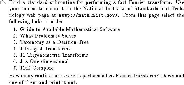 
\item{1b.}
Find a standard subroutine for performing a fast Fourier
transform.
Use your mouse to connect to the National Institute
of Standards and Technology web
page at{\tt\ http://math.nist.gov/}.  From
this page select the following links in order
\smallskip
{\narrower
\item{1.}Guide to Available Mathematical Software
\item{2.}What Problem it Solves
\item{3.}Taxonomy as a Decision Tree
\item{4.}J Integral Transforms
\item{5.}J1 Trigonometric Transforms
\item{6.}J1a One-dimensional
\item{7.}J1a2 Complex
\smallskip}\hangindent\parindent
How many routines are there to perform a
fast Fourier transform?
Download one of them and print it out.
