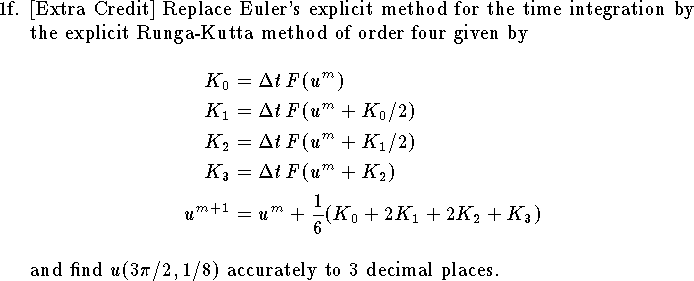 
\item{1f.}
[Extra Credit]
Replace Euler's explicit method for the time
integration by the explicit Runga-Kutta method of order four
given by
$$ \eqalign{
	K_0&=\Delta t\, F(u^m)\cr
	K_1&=\Delta t\, F(u^m+K_0/2)\cr
	K_2&=\Delta t\, F(u^m+K_1/2)\cr
	K_3&=\Delta t\, F(u^m+K_2)\cr
	u^{m+1}&=u^m+{1\over 6}(K_0+2K_1+2K_2+K_3)}
$$
and find $u(3\pi/2,1/8)$ accurately to 3 decimal places.
