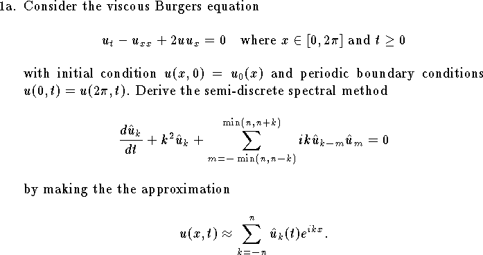 
\def\R{{\bf R}}
\def\Z{{\bf Z}}
\hangindent\parindent
\item{1a.}  Consider the viscous Burgers equation
$$u_t-u_{xx}+2u u_x=0\quad
\hbox{where $x\in[0,2\pi]$ and $t\ge 0$}$$
with initial condition 
$u(x,0)=u_0(x)$ and periodic boundary
conditions $u(0,t)=u(2\pi,t)$.
Derive the semi-discrete spectral method
$$
	{d \hat u_k\over dt} + k^2 \hat u_k +
	\sum_{m=-\min(n,n-k)}^{\min(n,n+k)} ik \hat u_{k-m} \hat u_m = 0
$$
by making the the approximation 
$$u(x,t)\approx\sum_{k=-n}^n \hat u_k(t) e^{ikx}.$$
