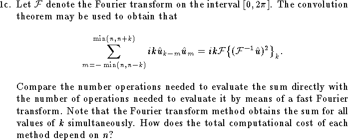 
\item{1c.}
Let ${\cal F}$ denote the Fourier transform on
the interval $[0,2\pi]$.
The convolution theorem may be used to obtain that
$$ \eqalign{
	\sum_{m=-\min(n,n-k)}^{\min(n,n+k)} ik \hat u_{k-m} \hat u_m 
	&=ik {\cal F}\big\{({\cal F}^{-1} \hat u )^2\big\}_k.
}$$
Compare the number operations needed to evaluate
the sum directly with the 
number of operations needed to evaluate it by
means of a fast Fourier transform.
Note that the Fourier transform method obtains the 
sum for all values of $k$ simultaneously.
How does the total computational cost of each method
depend on $n$?
