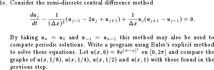 
\item{1e.}
Consider the semi-discrete central difference method
$$
	{d u_j\over dt}
		-{1\over (\Delta x)^2}(u_{j-1}-2u_j+u_{j+1})
		+{1\over \Delta x}u_j(u_{j+1}-u_{j-1})=0.
$$
By taking $u_{n}=u_{0}$ and $u_{-1}=u_{n-1}$
this method may also be used to compute periodic
solutions.
Write a program using Euler's explicit method
to solve these equations.
Let $u(x,0)=8e^{(\pi-x)^2}$ on $[0,2\pi]$
and compare the graphs of 
$u(x,1/8)$, $u(x,1/4)$, $u(x,1/2)$
and $u(x,1)$ with those found in
the previous step.
