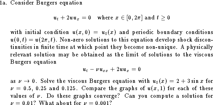 
\def\R{{\bf R}}
\def\Z{{\bf Z}}
\item{1a.}  Consider Burgers equation
$$u_t+2u u_x=0\quad \hbox{where $x\in[0,2\pi]$ and $t\ge 0$}$$
with initial condition 
$u(x,0)=u_0(x)$ and periodic boundary
conditions $u(0,t)=u(2\pi,t)$.
Non-zero solutions to this equation develop shock discontinuities
in finite time at which point they become non-unique.
A physically relevant solution may
be obtained as the limit of 
solutions to the viscous Burgers 
equation $$u_t-\nu u_{xx}+2u u_x=0$$
as $\nu\to 0$.  
Solve the viscous Burgers equation with
$u_0(x)=2+3\sin x$
for $\nu=0.5$, $0.25$ and $0.125$.
Compare the graphs of $u(x,1)$ for each of these
values of $\nu$. Do these graphs converge?
Can you compute a solution for $\nu=0.01$?  
What about for $\nu=0.001$?
