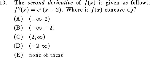 
\qn The {\it second derivative\/} of $f(x)$ is given as follows:
$f''(x)=e^x(x-2)$.
Where is $f(x)$ concave up?
\an $(-\infty,2)$
\an $(-\infty,-2)$
\an $(2,\infty)$
\an $(-2,\infty)$
\an none of these
