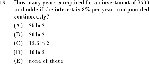 
\qn How many years is required for an investment of \$500 to double
if the interest is 8\% per year, compounded continuously?
\an $25\ln 2$
\an $20\ln 2$
\an $12.5\ln 2$
\an $10\ln 2$
\an none of these
