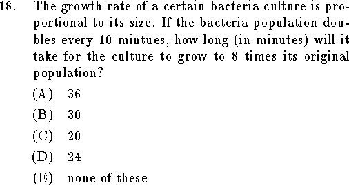 
\qn The growth rate of a certain bacteria culture is proportional
to its size.  If the bacteria population doubles every 10 mintues,
how long (in minutes) will it take for the culture to grow to 8
times its original population?
\an $36$
\an $30$
\an $20$
\an $24$
\an none of these
