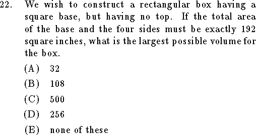 
\qn We wish to construct a rectangular box having a square base,
but having no top.
If the total area of the base and the four sides must be exactly 192 square
inches, what is the largest possible volume for the box.
\an $32$
\an $108$
\an $500$
\an $256$
\an none of these
