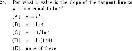 
\qn For what $x$-value is the slope of the tangent line to $y=\ln x$
equal to $\ln 4$?
\an $x=e^4$
\an $x=\ln 4$
\an $x=1/\ln 4$
\an $x=\ln(1/4)$
\an none of these
