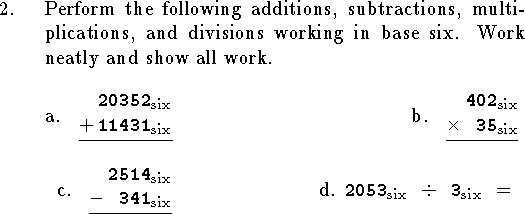 
\medskip
\qn Perform the following additions, subtractions,
multiplications, and divisions working in
base six.  Work neatly and show all work.

\bigskip
\halign{\indent\hfil#&&\hbox to 1in{\hfil}\hfil#\cr
\hbox{a. \elem 20352 + 11431 {\rm six} }&
\hbox{b. \elem 402 {\times} 35 {\rm six} }\cr
\noalign{\bigskip}
\hbox{c. \elem 2514 - 341 {\rm six} }&
\hbox{d. ${\tt 2053}_{\rm six}\ \ {\div}\ \ {\tt 3}_{\rm six}$\ \ = }\cr}
\bigskip
