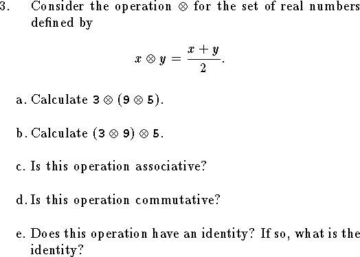 
\qn Consider the operation $\otimes$ for the set of real numbers
defined by\par
$$
	x\otimes y={x+y\over 2}.
$$
\medskip
\qnn a.  Calculate ${\tt 3}\otimes({\tt 9}\otimes{\tt 5})$.
\bigskip
\qnn b.  Calculate $({\tt 3}\otimes{\tt 9})\otimes{\tt 5}$.
\bigskip
\qnn c. Is this operation associative?
\bigskip
\qnn d. Is this operation commutative?
\bigskip
\qnn e. Does this operation have an identity?
	If so, what is the identity?
\bigskip

