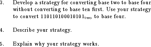 
\qn Develop a strategy for converting
base two to base four without converting to base ten first.
Use your strategy to convert $110110100010101_{\rm two}$
to base four.
\bigskip
\qn Describe your strategy.
\bigskip
\qn Explain why your strategy works.
\bigskip
