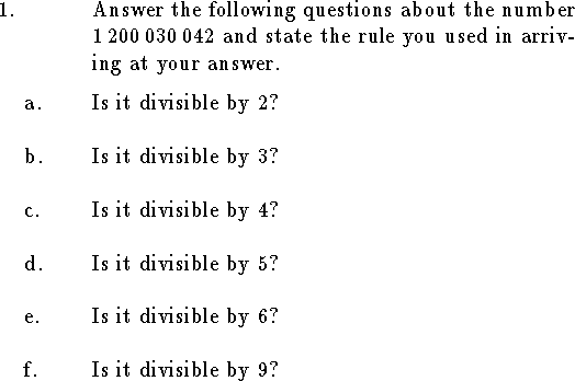 
%Math T104 Exam 2a
%Given March 1999
%
\hsize=6.2truein
\tolerance=3000
\parindent=1.5cm
\rm
%%%%%%%%%%%%%%%%%%%%%%%%%%%%%%%%%%%%%%%%%%%%%%%%%%%%%%%%%%%%%%%%%%%%%%%%
\newcount\qnno
%\headline={\rm T104 Exam 2a\hfil {\it Individual Part}}
\def\qn {\noindent\strut\global\advance\qnno by1%
	\hbox to\parindent{\the\qnno.\hfil}\hangindent\parindent\ignorespaces}
\def\qnn#1 {\noindent\strut
	\hbox to\parindent{\phantom{\the\qnno. }#1\hfil}\hangindent\parindent\ignorespaces}
\def\qne#1 {\noindent\strut\global\advance\qnno by1%
	\hbox to\parindent{\the\qnno. #1\hfil
		}\hangindent\parindent\ignorespaces}
\def\elem#1 #2 #3 #4 {
$\vcenter{\halign{\hfil##$\,$&\hfil##\cr
	&${\tt #1}_{#4}$\cr
  $#2$&${\tt #3}_{#4}$\cr
\noalign{\smallskip\hrule}}}$}
%%%%%%%%%%%%%%%%%%%%%%%%%%%%%%%%%%%%%%%%%%%%%%%%%%%%%%%%%%%%%%%%%%%%%%%%

\qn Answer the following questions about the number $1\,200\,030\,042$
and state the rule you used in arriving at your answer.
\medskip
\qnn a. Is it divisible by $2$?
\bigskip
\qnn b. Is it divisible by $3$?
\bigskip
\qnn c. Is it divisible by $4$?
\bigskip
\qnn d. Is it divisible by $5$?
\bigskip
\qnn e. Is it divisible by $6$?
\bigskip
\qnn f. Is it divisible by $9$?
