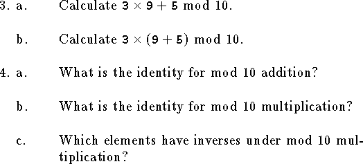 
\qne a. Calculate ${\tt 3}\times{\tt 9}+{\tt 5}$ mod $10$.
\bigskip
\qnn b. Calculate ${\tt 3}\times({\tt 9}+{\tt 5})$ mod $10$.
\bigskip
\qne a. What is the identity for mod $10$ addition?
\bigskip
\qnn b. What is the identity for mod $10$ multiplication?
\bigskip
\qnn c. Which elements have inverses under mod $10$ multiplication?
