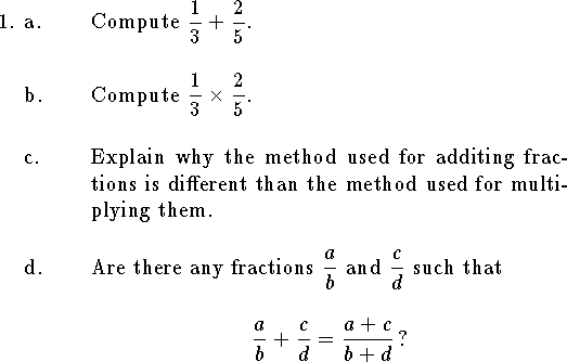 
%\headline={\rm T104 Exam 1a\hfil {\it Group Part}}
\qnno=0
\qne a. Compute
$\displaystyle {1\over 3}+{2\over 5}$.
\bigskip
\qnn b. Compute
$\displaystyle {1\over 3}\times{2\over 5}$.
\bigskip
\qnn c. Explain why the method used for additing fractions is
different than the method used for multiplying them.
\bigskip
\qnn d. Are there any fractions 
$\displaystyle {a\over b}$ and $\displaystyle {c\over d}$
such that 
$${a\over b}+{c\over d}={a+c\over b+d}\,\hbox{?}$$
