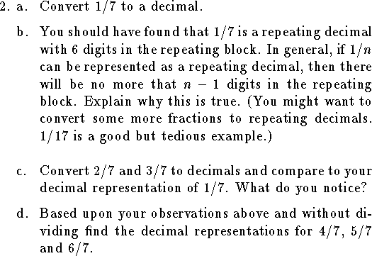 
\qne a. Convert $1/7$ to a decimal.
\medskip
\qnn b. You should have found that $1/7$ is a repeating decimal
with $6$ digits in the repeating block.
In general, if $1/n$ can be represented as a repeating decimal,
then there will be no more that $n-1$ digits in the repeating block.
Explain why this is true.
(You might want to convert some more fractions to repeating decimals.  1/17
is a good but tedious example.)
\medskip\medskip
\qnn c. Convert $2/7$ and $3/7$ to decimals and compare to your decimal
representation of $1/7$.
What do you notice?
\medskip
\qnn d. Based upon your observations above and without dividing find
the decimal representations for $4/7$, $5/7$ and $6/7$.
