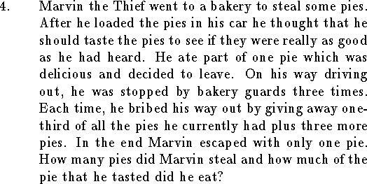
\qn Marvin the Thief went to a bakery to steal some pies.
After he loaded the pies in his
car he thought that
he should taste the pies to see if they were
really as good as he had heard.
He ate part of one pie which was
delicious and decided to leave.
On his way driving out,
he was stopped by bakery guards three times.
Each time, he bribed his way out by giving away
one-third of all the pies he currently had plus three 
more pies.
In the end Marvin escaped with only one pie.
How many pies did Marvin steal and how much
of the pie that he tasted did he eat?

