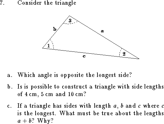 
\qn Consider the triangle 
$$
\vbox{\epsfxsize=3.7truein\epsfbox{trian.eps}}
$$
\smallskip
\qnn a. Which angle is opposite the longest side?
\medskip
\qnn b. Is is possible to construct a triangle with
side lengths of $4\,$cm, $5\,$cm and $10\,$cm?
\medskip
\qnn c. If a triangle has sides with length $a$, $b$ and $c$
where $c$ is the longest.
What must be true about the lengths $a+b$?
Why?

